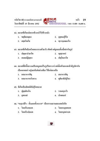 รหัสวิชา 82ความถนัดทางภาษาบาลี หนา
วันอาทิตยที่ 15 มีนาคม 2552 เวลา 13.00 - 16.00 น.
19
62. สมาสขอใดแปลจากขางหนาไปขางหลัง
1. ขตฺติยกฺา 2. อุตฺตมปุริโส
3. สตฺตวิเสโส 4. พฺราหฺมณมาโน
63. สมาสขอใดมีบทวิเสสนะควบดวย อิว ศัพท แตถูกลบทิ้งเมื่อสําเร็จรูป
1. ปฺาปาสาโท 2. พุทฺธรตนํ
3. สมณปฏิฺา 4. ปฺโภาโส
64. สมาสที่มีเนื้อความเปนพหูพจนในรูปวิเคราะห แตเมื่อเขาสมาสแลวมีรูปสําเร็จ
เปนเอกพจน นปุงสกลิงคอยางเดียว ไดแกสมาสใด
1. อสมาหารทิคุ 2. สมาหารทิคุ
3. อสมาหารทวันทวะ 4. ทุติยาตัปปุริสะ
65. ขอใดเปนสัตตมีตัปปุริสสมาส
1. ปุตฺตสิเนโห 2. ราชสกฺกาโร
3. อุทกภยํ 4. ปาทคมนํ
66. “อนฺธวธิโร – ทั้งบอดทั้งหนวก” เปนกรรมธารยสมาสชนิดใด
1. วิเสสโนภยบท 2. วิเสสนบุพพบท
3. วิเสสโนปมบท 4. วิเสสนุตตรบท
 