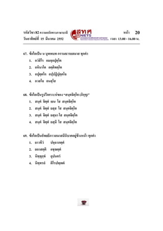 รหัสวิชา 82ความถนัดทางภาษาบาลี หนา
วันอาทิตยที่ 15 มีนาคม 2552 เวลา 13.00 - 16.00 น.
20
67. ขอใดเปน น บุพพบท กรรมธารยสมาส ทุกคํา
1. อวํสิโร อมจฺจปุตฺโต
2. อหินาโค อคฺคิทตฺโต
3. อปุตฺตโก อปฺปฏิปุคฺคโล
4. อวสโล อนสฺโส
68. ขอใดเปนรูปวิเคราะหของ “สนฺตจิตฺโต (ภิกฺขุ)”
1. สนฺตํ จิตฺตํ เยน โส สนฺตจิตฺโต
2. สนฺตํ จิตฺตํ ยสฺส โส สนฺตจิตฺโต
3. สนฺตํ จิตฺตํ ยสฺมา โส สนฺตจิตฺโต
4. สนฺตํ จิตฺตํ ยสฺมึ โส สนฺตจิตฺโต
69. ขอใดเปนอัพยยีภาวสมาสมีนิบาตอยูขางหนา ทุกคํา
1. ยาวชีวํ ปจฺฉาภตฺตํ
2. ยถาสตฺติ อชฺฌตฺตํ
3. นิทฺทุกฺขํ อุปนครํ
4. นิทฺทรถํ ติโรปพฺพตํ
 