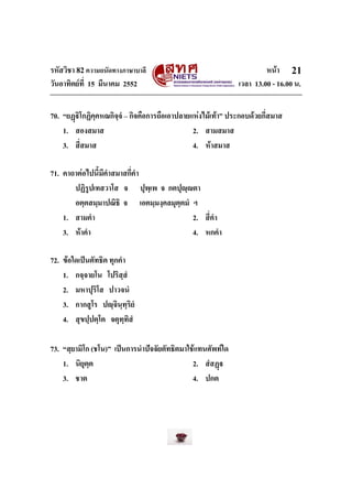 รหัสวิชา 82ความถนัดทางภาษาบาลี หนา
วันอาทิตยที่ 15 มีนาคม 2552 เวลา 13.00 - 16.00 น.
21
70. “ยฏิโกฏิคฺคหณกิจฺจํ – กิจคือการถือเอาปลายแหงไมเทา” ประกอบดวยกี่สมาส
1. สองสมาส 2. สามสมาส
3. สี่สมาส 4. หาสมาส
71. คาถาตอไปนี้มีคําสมาสกี่คํา
ปฏิรูปเทสวาโส จ ปุพฺเพ จ กตปุฺตา
อตฺตสมฺมาปณิธิ จ เอตมฺมงฺคลมุตฺตมํ ฯ
1. สามคํา 2. สี่คํา
3. หาคํา 4. หกคํา
72. ขอใดเปนตัทธิต ทุกคํา
1. กจฺจายโน โปริสฺสํ
2. มหาปุริโส ปาวจนํ
3. กากสูโร ปฺจินฺทฺริยํ
4. สุขปฺปตฺโต จตุทฺทิสํ
73. “สฺยามิโก (ชโน)” เปนการนําปจจัยตัทธิตมาใชแทนศัพทใด
1. นิยุตฺต 2. สํสฏ
3. ชาต 4. ปกต
 