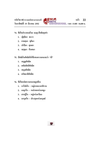 รหัสวิชา 82ความถนัดทางภาษาบาลี หนา
วันอาทิตยที่ 15 มีนาคม 2552 เวลา 13.00 - 16.00 น.
22
74. ขอใดประกอบดวย มนฺตุ ปจจัยทุกคํา
1. ปุตฺติมา ธนวา
2. อายสฺมา ชุติมา
3. ปาปมา สุเมธา
4. จกฺขุมา หีนตมา
75. ปจจัยในตัทธิตใดใชแทนความหมายวา “มี”
1. เสฏฐตัทธิต
2. ตทัสสัตถิตัทธิต
3. พหุลตัทธิต
4. ตรัตยาทิตัทธิต
76. ขอใดแปลความหมายถูกตอง
1. กาโปตโก - หมูกาและนกพิราบ
2. มายุรโก - เหลากอแหงนกยูง
3. สากฏิโก - หมูแหงเกวียน
4. มานุสโก - ประชุมแหงมนุษย
 