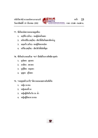 รหัสวิชา 82ความถนัดทางภาษาบาลี หนา
วันอาทิตยที่ 15 มีนาคม 2552 เวลา 13.00 - 16.00 น.
23
77. ขอใดแปลความหมายถูกตอง
1. อกฺขิโก (ชโน) - ชนผูเลนดวยตา
2. อหิชาติโย (สตฺโต) - สัตวที่เกิดโดยชาติแหงงู
3. มจฺเฉโร (ชโน) - ชนผูเกิดจากปลา
4. กนิโย (สตฺโต) – สัตวตัวที่เล็กที่สุด
78. ขอใดประกอบดวย “ตา” ปจจัยในภาวตัทธิต ทุกคํา
1. อุปคตา สุชาตา
2. ภาสิตา ภควตา
3. กุปฺปตา คจฺฉตา
4. มุทุตา ปุริสตา
79. “จาตุทฺทสี (นารี)” มีความหมายตรงกับขอใด
1. หญิง 14 คน
2. หญิงคนที่ 14
3. หญิงผูเกิดในวัน 14 ค่ํา
4. หญิงผูมีพวก 14 คน
 