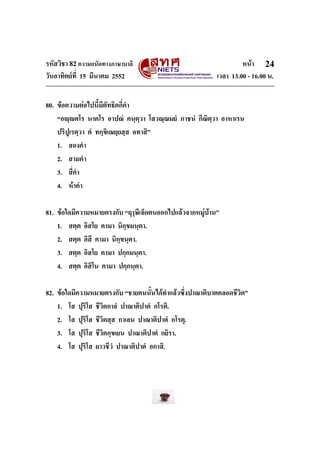 รหัสวิชา 82ความถนัดทางภาษาบาลี หนา
วันอาทิตยที่ 15 มีนาคม 2552 เวลา 13.00 - 16.00 น.
24
80. ขอความตอไปนี้มีตัทธิตกี่คํา
“อฺตโร นาคโร อาปณํ คนฺตฺวา โสวณฺณมยํ ภาชนํ กีณิตฺวา อาหาเรน
ปริปูเรตฺวา ตํ ทกฺขิเณยฺยสฺส อทาสิ”
1. สองคํา
2. สามคํา
3. สี่คํา
4. หาคํา
81. ขอใดมีความหมายตรงกับ “ฤๅษีเจ็ดตนออกไปแลวจากหมูบาน”
1. สตฺต อิสโย คามา นิกฺขมนฺตา.
2. สตฺต อิสี คามา นิกฺขนฺตา.
3. สตฺต อิสโย คามา ปกฺกมนฺตา.
4. สตฺต อิสิโน คามา ปกฺกนฺตา.
82. ขอใดมีความหมายตรงกับ “ชายคนนั้นไดทําแลวซึ่งปาณาติบาตตลอดชีวิต”
1. โส ปุริโส ชีวิตกาลํ ปาณาติปาตํ กโรติ.
2. โส ปุริโส ชีวิตสฺส กาเลน ปาณาติปาตํ กโรตุ.
3. โส ปุริโส ชีวิตกฺขเยน ปาณาติปาตํ กยิรา.
4. โส ปุริโส ยาวชีวํ ปาณาติปาตํ อกาสิ.
 