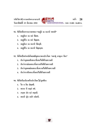 รหัสวิชา 82ความถนัดทางภาษาบาลี หนา
วันอาทิตยที่ 15 มีนาคม 2552 เวลา 13.00 - 16.00 น.
28
92. ขอใดเปนกรรมวาจกของ “เสฏ เม ธนานิ ททาติ”
1. เสฏินา เม ธนํ ทียเต.
2. เสฏิโน เม ธนํ ทิยฺยเต.
3. เสฏินา เม ธนานิ ทียนฺติ.
4. เสฏิโน เม ธนานิ ทิยฺยนฺเต.
93. ขอใดเปนคําแปลโดยพยัญชนะของประโยค “อสาธุ สาธุนา ชิเน”
1. อันวาบุคคลพึงชนะซึ่งคนไมดีดวยความดี
2. อันวาเรายอมชนะซึ่งความไมดีดวยความดี
3. อันวาบุคคลยอมชนะซึ่งความไมดีดวยความดี
4. อันวาเราพึงชนะซึ่งคนไมดีดวยความดี
94. ขอใดเรียงนิบาตในประโยค ไม ถูกตอง
1. โส จ อิธ ปพฺพชิ.
2. ชเนน หิ กมฺมํ กตํ.
3. ภนฺเต ปน ตฺวํ คจฺฉสิ.
4. เตนหิ ปุน อปรํ เปเสหิ.
 