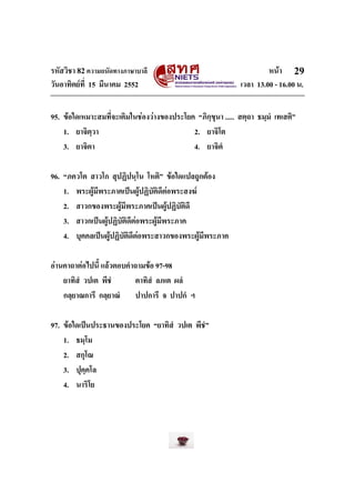 รหัสวิชา 82ความถนัดทางภาษาบาลี หนา
วันอาทิตยที่ 15 มีนาคม 2552 เวลา 13.00 - 16.00 น.
29
95. ขอใดเหมาะสมที่จะเติมในชองวางของประโยค “ภิกฺขุนา ..... สตฺถา ธมฺมํ เทเสติ”
1. ยาจิตฺวา 2. ยาจิโต
3. ยาจิตา 4. ยาจิตํ
96. “ภควโต สาวโก สุปฏิปนฺโน โหติ” ขอใดแปลถูกตอง
1. พระผูมีพระภาคเปนผูปฏิบัติดีตอพระสงฆ
2. สาวกของพระผูมีพระภาคเปนผูปฏิบัติดี
3. สาวกเปนผูปฏิบัติดีตอพระผูมีพระภาค
4. บุคคลเปนผูปฏิบัติดีตอพระสาวกของพระผูมีพระภาค
อานคาถาตอไปนี้ แลวตอบคําถามขอ 97-98
ยาทิสํ วปเต พีชํ ตาทิสํ ลภเต ผลํ
กลฺยาณการี กลฺยาณํ ปาปการี จ ปาปกํ ฯ
97. ขอใดเปนประธานของประโยค “ยาทิสํ วปเต พีชํ”
1. ธมฺโม
2. สกุโณ
3. ปุคฺคโล
4. นาริโย
 