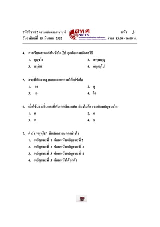 รหัสวิชา 82ความถนัดทางภาษาบาลี หนา
วันอาทิตยที่ 15 มีนาคม 2552 เวลา 13.00 - 16.00 น.
3
4. การเขียนสะกดคําในขอใด ไม ถูกตองตามอักขรวิธี
1. กุฺชโร 2. สพฺพฺู
3. สงฺหิตํ 4. อนุกมฺโป
5. สระที่เกิดจากฐานคอและเพดานไดแกขอใด
1. อา 2. อู
3. เอ 4. โอ
6. เมื่อใชปลายลิ้นแตะที่ฟน กดเสียงหนัก เสียงไมกอง จะเกิดพยัญชนะใด
1. ต 2. ถ
3. ท 4. ธ
7. คําวา “พุทฺโธ” มีหลักการสะกดอยางไร
1. พยัญชนะที่ 1 ซอนหนาพยัญชนะที่ 2
2. พยัญชนะที่ 2 ซอนหนาพยัญชนะที่ 3
3. พยัญชนะที่ 3 ซอนหนาพยัญชนะที่ 4
4. พยัญชนะที่ 5 ซอนหนาไดทุกตัว
 
