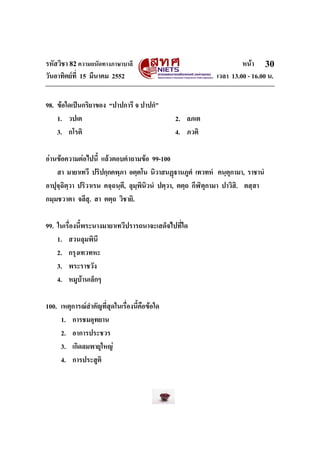 รหัสวิชา 82ความถนัดทางภาษาบาลี หนา
วันอาทิตยที่ 15 มีนาคม 2552 เวลา 13.00 - 16.00 น.
30
98. ขอใดเปนกริยาของ “ปาปการี จ ปาปกํ”
1. วปเต 2. ลภเต
3. กโรติ 4. ภวติ
อานขอความตอไปนี้ แลวตอบคําถามขอ 99-100
สา มายาเทวี ปริปกฺกคพฺภา อตฺตโน นิวาสนฏานภูตํ เทวทหํ คนฺตุกามา, ราชานํ
อาปุจฺฉิตฺวา ปริวาเรน คจฺฉนฺตี, ลุมฺพินิวนํ ปตฺวา, ตตฺถ กีฬิตุกามา ปาวิสิ. ตสฺสา
กมฺมชวาตา จลึสุ. สา ตตฺถ วิชายิ.
99. ในเรื่องนี้พระนางมายาเทวีปรารถนาจะเสด็จไปที่ใด
1. สวนลุมพินี
2. กรุงเทวทหะ
3. พระราชวัง
4. หมูบานเล็กๆ
100. เหตุการณสําคัญที่สุดในเรื่องนี้คือขอใด
1. การชมอุทยาน
2. อาการประชวร
3. เกิดลมพายุใหญ
4. การประสูติ
 