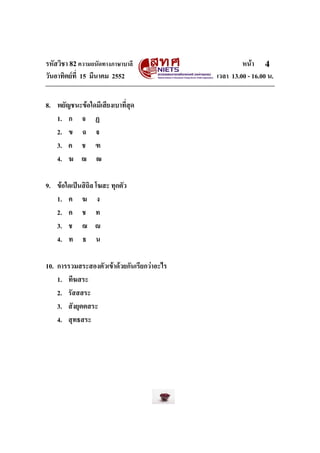 รหัสวิชา 82ความถนัดทางภาษาบาลี หนา
วันอาทิตยที่ 15 มีนาคม 2552 เวลา 13.00 - 16.00 น.
4
8. พยัญชนะขอใดมีเสียงเบาที่สุด
1. ก จ ฏ
2. ข ฉ 
3. ค ช ฑ
4. ฆ ฌ ฒ
9. ขอใดเปนสิถิล โฆสะ ทุกตัว
1. ค ฆ ง
2. ค ช ท
3. ช ฌ 
4. ท ธ น
10. การรวมสระสองตัวเขาดวยกันเรียกวาอะไร
1. ทีฆสระ
2. รัสสสระ
3. สังยุตตสระ
4. สุทธสระ
 