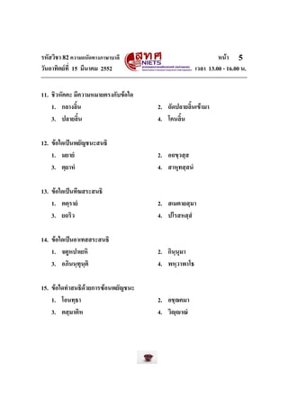 รหัสวิชา 82ความถนัดทางภาษาบาลี หนา
วันอาทิตยที่ 15 มีนาคม 2552 เวลา 13.00 - 16.00 น.
5
11. ชิวหัคคะ มีความหมายตรงกับขอใด
1. กลางลิ้น 2. ถัดปลายลิ้นเขามา
3. ปลายลิ้น 4. โคนลิ้น
12. ขอใดเปนพยัญชนะสนธิ
1. มยายํ 2. อถขฺวสฺส
3. ตฺยาหํ 4. สาหุทสฺสนํ
13. ขอใดเปนทีฆสระสนธิ
1. ตตฺรายํ 2. สเมตายสฺมา
3. ยถริว 4. ปโรสหสฺสํ
14. ขอใดเปนอาเทสสระสนธิ
1. จตูหปาเยหิ 2. กินฺนุมา
3. อภินนฺทุนฺติ 4. พหฺวาพาโธ
15. ขอใดทําสนธิดวยการซอนพยัญชนะ
1. โอนทฺธา 2. อชฺฌคมา
3. ตสฺมาติห 4. วิฺาณํ
 