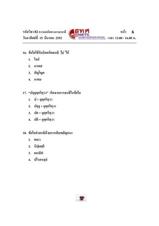 รหัสวิชา 82ความถนัดทางภาษาบาลี หนา
วันอาทิตยที่ 15 มีนาคม 2552 เวลา 13.00 - 16.00 น.
6
16. ขอใดใชกับนิคคหิตสนธิ ไม ได
1. โลป
2. อาเทส
3. สัญโญค
4. อาคม
17. “ปจฺจุตฺตริตฺวา” เกิดจากการสนธิในขอใด
1. ป + อุตฺตริตฺวา
2. ปจฺจุ + อุตฺตริตฺวา
3. ปต + อุตฺตริตฺวา
4. ปติ + อุตฺตริตฺวา
18. ขอใดทําสนธิดวยการเติมพยัญชนะ
1. ตเถว
2. นิปฺผตฺติ
3. ยถายิทํ
4. ปโรสหสฺสํ
 