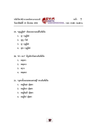 รหัสวิชา 82ความถนัดทางภาษาบาลี หนา
วันอาทิตยที่ 15 มีนาคม 2552 เวลา 13.00 - 16.00 น.
7
19. “สุหุฏตํ” เกิดจากการสนธิในขอใด
1. สุ + หุฏตํ
2. สุหุ + ตํ
3. สุ + อุฏตํ
4. สุห + อุฏตํ
20. “ตํ + เอว” มีรูปสําเร็จตรงกับขอใด
1. ตสฺเสว
2. ตฺเหว
3. เตฺวว
4. ตฺเว
21. “บุตรทั้งหลายของเศรษฐี” ตรงกับขอใด
1. เสฏสฺส ปุตฺตา
2. เสฏนา ปุตฺตา
3. เสฏมฺหิ ปุตฺตา
4. เสฏนํ ปุตฺตา
 