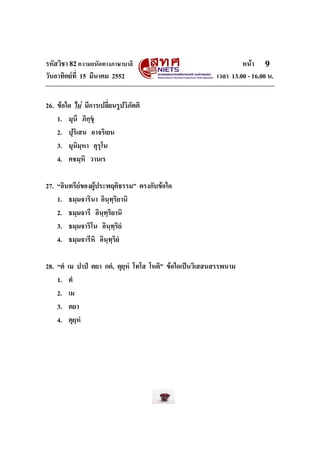 รหัสวิชา 82ความถนัดทางภาษาบาลี หนา
วันอาทิตยที่ 15 มีนาคม 2552 เวลา 13.00 - 16.00 น.
9
26. ขอใด ไม มีการเปลี่ยนรูปวิภัตติ
1. มุนึ ภิกฺขุ
2. ปุริเสน อาจริเยน
3. มุนิมฺหา คุรุโน
4. คชมฺหิ วานเร
27. “อินทรียของผูประพฤติธรรม” ตรงกับขอใด
1. ธมฺมจารินา อินฺทฺริยานิ
2. ธมฺมจารึ อินฺทฺริยานิ
3. ธมฺมจาริโน อินฺทฺริยํ
4. ธมฺมจารีหิ อินฺทฺริยํ
28. “ตํ เม ปาป ตยา กตํ, ตุยฺหํ โทโส โหติ” ขอใดเปนวิเสสนสรรพนาม
1. ตํ
2. เม
3. ตยา
4. ตุยฺหํ
 