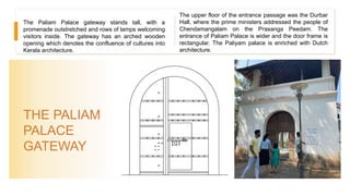 THE PALIAM
PALACE
GATEWAY
The Paliam Palace gateway stands tall, with a
promenade outstretched and rows of lamps welcoming
visitors inside. The gateway has an arched wooden
opening which denotes the confluence of cultures into
Kerala architecture.
The upper floor of the entrance passage was the Durbar
Hall, where the prime ministers addressed the people of
Chendamangalam on the Prasanga Peedam. The
entrance of Paliam Palace is wider and the door frame is
rectangular. The Paliyam palace is enriched with Dutch
architecture.
 