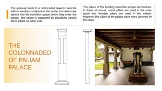 THE
COLONNADED
OF PALIAM
PALACE
The gateway leads to a colonnaded covered veranda
with an elephant sculpture in the center that welcomes
visitors into the transition space before they enter the
palace. The space is supported by beautifully carved
stone pillars on either side.
The pillars of the building resemble temple architecture.
In these structures, stone pillars are used in the outer
porch and wooden pillars are used in the interior.
However, the pillars of the palace have more carvings on
the head.
 