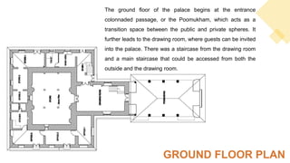 The ground floor of the palace begins at the entrance
colonnaded passage, or the Poomukham, which acts as a
transition space between the public and private spheres. It
further leads to the drawing room, where guests can be invited
into the palace. There was a staircase from the drawing room
and a main staircase that could be accessed from both the
outside and the drawing room.
GROUND FLOOR PLAN
 