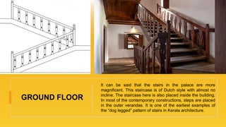 GROUND FLOOR
It can be said that the stairs in the palace are more
magnificent. This staircase is of Dutch style with almost no
incline. The staircase here is also placed inside the building.
In most of the contemporary constructions, steps are placed
in the outer verandas. It is one of the earliest examples of
the “dog legged” pattern of stairs in Kerala architecture.
 