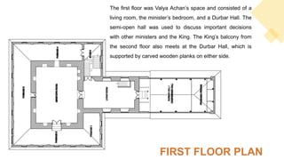 The first floor was Valya Achan’s space and consisted of a
living room, the minister’s bedroom, and a Durbar Hall. The
semi-open hall was used to discuss important decisions
with other ministers and the King. The King’s balcony from
the second floor also meets at the Durbar Hall, which is
supported by carved wooden planks on either side.
FIRST FLOOR PLAN
 