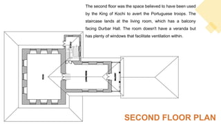 The second floor was the space believed to have been used
by the King of Kochi to avert the Portuguese troops. The
staircase lands at the living room, which has a balcony
facing Durbar Hall. The room doesn't have a veranda but
has plenty of windows that facilitate ventilation within.
SECOND FLOOR PLAN
 