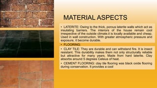 MATERIAL ASPECTS
• LATERITE: Owing to the thick, porous laterite walls which act as
insulating barriers. The interiors of the house remain cool
irrespective of the outside climate.it is locally available and cheap.
Used in wall construction. With greater atmospheric pressure and
exposure, it become durable.
• FLOORING:
• CLAY TILE: They are durable and can withstand fire. It is insect
resistant. This durability makes them not only structurally reliable
but attractive for many years. Made from hard laterite. Clay
absorbs around 5 degrees Celsius of heat.
• CEMENT FLOORING: clay tile flooring was black oxide flooring
during conservation. It provides a cool
 