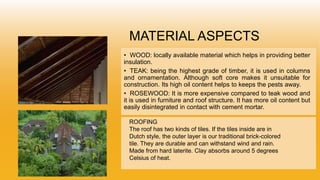 MATERIAL ASPECTS
• WOOD: locally available material which helps in providing better
insulation.
• TEAK: being the highest grade of timber, it is used in columns
and ornamentation. Although soft core makes it unsuitable for
construction. Its high oil content helps to keeps the pests away.
• ROSEWOOD: It is more expensive compared to teak wood and
it is used in furniture and roof structure. It has more oil content but
easily disintegrated in contact with cement mortar.
ROOFING
The roof has two kinds of tiles. If the tiles inside are in
Dutch style, the outer layer is our traditional brick-colored
tile. They are durable and can withstand wind and rain.
Made from hard laterite. Clay absorbs around 5 degrees
Celsius of heat.
 