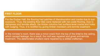 FIRST FLOOR
For the Durbar Hall, the flooring had patches of discolouration and cracks due to sun
exposure. Thus, the existing floor tiles were replaced with red oxide flooring. Due to
dampness and termite attack, the timber columns had surface-level cracks and holes
with bulging. Thus, it is rectified by giving timber members anti-termite treatment.
In the minister’s room, there was a minor crack from the top of the lintel to the ceiling,
which caused leakage. As a result, the roof was repaired and given anti-termite
treatment. The deteriorated shutters were repaired by a skilled craftsman.
 
