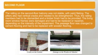 SECOND FLOOR
The railing on the second-floor balcony was not stable, with paint flaking. The
pillars also had vertical cracks and needed to be strengthened. Thus, the railing
members had to be dismantled and a timber finish had to be provided. The living
room window frames were damaged and had to be replaced or repaired,
depending on the intensity of the impairment. The passage floor was changed to
cement flooring and had to be replaced with wooden flooring.
 