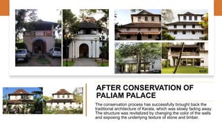 AFTER CONSERVATION OF
PALIAM PALACE
The conservation process has successfully brought back the
traditional architecture of Kerala, which was slowly fading away.
The structure was revitalized by changing the color of the walls
and exposing the underlying texture of stone and timber.
 