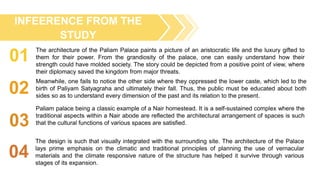 01
02
03
INFEERENCE FROM THE
STUDY
The design is such that visually integrated with the surrounding site. The architecture of the Palace
lays prime emphasis on the climatic and traditional principles of planning the use of vernacular
materials and the climate responsive nature of the structure has helped it survive through various
stages of its expansion.
The architecture of the Paliam Palace paints a picture of an aristocratic life and the luxury gifted to
them for their power. From the grandiosity of the palace, one can easily understand how their
strength could have molded society. The story could be depicted from a positive point of view, where
their diplomacy saved the kingdom from major threats.
Meanwhile, one fails to notice the other side where they oppressed the lower caste, which led to the
birth of Paliyam Satyagraha and ultimately their fall. Thus, the public must be educated about both
sides so as to understand every dimension of the past and its relation to the present.
Paliam palace being a classic example of a Nair homestead. It is a self-sustained complex where the
traditional aspects within a Nair abode are reflected the architectural arrangement of spaces is such
that the cultural functions of various spaces are satisfied.
04
 
