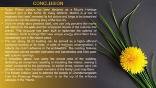 CONCLUSION
 Today, Paliam palace has been declared as a Muziris Heritage
Museum and is the home for many artifacts. Muziris is a box of
treasures that hasn’t revealed its full picture and longs to be unearthed
and woven into the existing story of the lost city.
 Until the whole story presents itself, one can only perceive the marks
left behind on the walls and the whispered stories of the cultures that
prevail. This structure has been built to epitomize the science of
Ventilation. Such buildings that have unique energy about them have
increasingly rare in the recent years.
 The two storey (G+2) building can be termed as a highly efficient
functional building of its times. In spite of minimum ornamentation, it
reflects the Dutch influence in the architecture. The building features
elaborately carved wooden staircases and balustrades and thick walls
with splayed openings.
 A circulation space runs along the private area of the building,
facilitating air movement, resulting in insulating the interior, making it
cooler compared to the peripheral. In earlier times, women were not
allowed inside. Only the elder members of the family could stay there.
 The Paliath Achans used to address the people of Chendamangalam
from the Prasanga Peedum, which is on the top of the entrance
passage of the Palace.
 