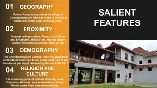 PROXIMITY
01
Paliam Palace is located at the village of
Chendamangalam which is in the of district of
Ernakulam in the state of Kerala, India.
02
03
04
SALIENT
FEATURES
GEOGRAPHY
Nearest railway station: Aluva, about 19 km
and Ernakulam, about 31km. Nearest airport:
Cochin International Airport, about 22 km.
DEMOGRAPHY
The Chendamangalam Census Town has population
of 29,326 of which 14,153 are males while 15,173 are
females as per report released by Census India 2011.
RELIGION AND
CULTURE
It is a meeting place of cultural diversity. Jews,
Christians, Muslims, and several of the distinct
Hindu castes lived here harmoniously.
 
