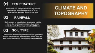 RAINFALL
01
Ernakulam has a tropical wet and dry climate.
The average annual temperature is 26.5 °C.
March is the warmest month of the year.
02
03
CLIMATE AND
TOPOGRAPHY
TEMPERATURE
High amount of precipitation is receiving mainly
due to the southwest monsoon. July is the
wettest month. The annual rainfall is 2882 mm
SOIL TYPE
Lateritic soil is the most predominant soil type of the
district. Alluvium and Hydromorphic saline soils are
also found in the areas surrounding the backwaters.
 