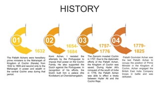 HISTORY
1757-
1776
1632
The Paliath Achans were hereditary
prime ministers to the Maharajah of
Kingdom of Cochin (Kerala) from
1632 to 1809 and second only to the
Maharajah in power and wealth in
the central Cochin area during that
period.
01
The Zamorin invaded Cochin
in 1757. Due to the diplomatic
efforts of the Paliath Achan,
the Kingdom of Cochin was
saved. During Hyder Ali's
conquest of the south of India
in 1776, the Paliath Achan
was able to effect a treaty
between Hyder Ali and the
Cochin Raja.
1654-
1684
02
Komi Achan, I resisted the
attempts by the Portuguese to
impose their power on the Cochin
Family. He also supported the
Dutch against the Portuguese. In
recognition of his efforts, the
Dutch built him a palace (the
Kovilakam) at Chendamangalam.
Paliath Govindan Achan was
the last Paliath Achan to
occupy the position of Prime
Minister in the Kingdom of
Cochin. Achan engaged the
British East India Company
troops in battle and was
defeated.
1779-
1825
03 04
 