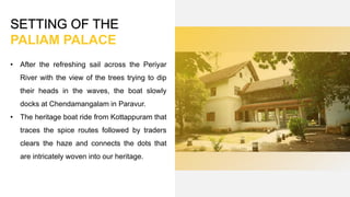 SETTING OF THE
PALIAM PALACE
• After the refreshing sail across the Periyar
River with the view of the trees trying to dip
their heads in the waves, the boat slowly
docks at Chendamangalam in Paravur.
• The heritage boat ride from Kottappuram that
traces the spice routes followed by traders
clears the haze and connects the dots that
are intricately woven into our heritage.
 