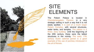 The Paliam Palace is located in
Chendamangalam, Paravur, in a very
strategic setting in such a way that it is not
easily spotted. It is part of a much larger
Paliam Complex, with several structures,
water tanks, and temples. The palace is a
three- story building. Until the beginning of
the 20th century, these were the tallest
structures in the vicinity. The early 17th
century Dutch colonial period is a good
example of the use of porches introduced in
the art of Kerala.
SITE
ELEMENTS
 