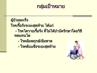 กลุ่มเป้าหมาย
ผู้ป่วยมะเร็ง
โรคเรื้อรังระยะสุดท้าย ได้แก่
- โรคไตวายเรื้อรัง ที่ไม่ได้บำบัดรักษาโดยวิธี
ทดแทนไต
- โรคอัมพฤกษ์/อัมพาต
- โรคตับแข็งระยะสุดท้าย
 