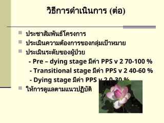 วิธีการดำเนินการ (ต่อ)
 ประชาสัมพันธ์โครงการ
 ประเมินความต้องการของกลุ่มเป้าหมาย
 ประเมินระดับของผู้ป่วย
- Pre – dying stage มีค่า PPS v 2 70-100 %
- Transitional stage มีค่า PPS v 2 40-60 %
- Dying stage มีค่า PPS v 2 0-30 %
 ให้การดูแลตามแนวปฏิบัติ
 