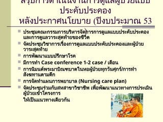 สรุปการดำเนินงานการดูแลผู้ป่วยแบบ
ประคับประคอง
หลังประกาศนโยบาย (ปีงบประมาณ 53
)
 ประชุมคณะกรรมการบริหารจัดการการดูแลแบบประคับประคอง
และการดูแลวาระสุดท้ายของชีวิต
 จัดประชุมวิชาการเรื่องการดูแลแบบประคับประคองและผู้ป่วย
วาระสุดท้าย
 การพัฒนาแบบปรึกษาโรค
 มีการทำ Case conference 1-2 case / เดือน
 การนิมนต์พระมาบิณฑบาตในหอผู้ป่วยทุกวันศุกร์/การทำ
สังฆทานตามตึก
 การจัดทำแผนการพยาบาล (Nursing care plan)
 จัดประชุมร่วมกับสหสาขาวิชาชีพ เพื่อพัฒนาแนวทางการประเมิน
ผู้ป่วยเข้าโครงการ
ให้เป็นแนวทางเดียวกัน
 