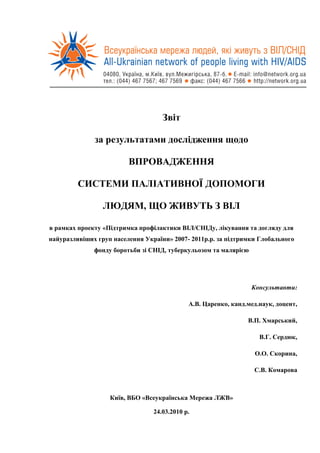 Звіт

              за результатами дослідження щодо

                         ВПРОВАДЖЕННЯ

         СИСТЕМИ ПАЛІАТИВНОЇ ДОПОМОГИ

                 ЛЮДЯМ, ЩО ЖИВУТЬ З ВІЛ

в рамках проекту «Підтримка профілактики ВІЛ/СНІДу, лікування та догляду для
найуразливіших груп населення України» 2007- 2011р.р. за підтримки Глобального
              фонду боротьби зі СНІД, туберкульозом та малярією




                                                                  Консультанти:

                                             А.В. Царенко, канд.мед.наук, доцент,

                                                                В.П. Хмарський,

                                                                    В.Г. Сердюк,

                                                                  О.О. Скорина,

                                                                  С.В. Комарова



                   Київ, ВБО «Всеукраїнська Мережа ЛЖВ»

                                 24.03.2010 р.
 