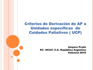 Criterios de Derivación de AP a
Unidades específicas de
Cuidados Paliativos ( UCP)
Amparo Prada
R3– HCUV- C.S. República Argentina
Valencia 2016
 