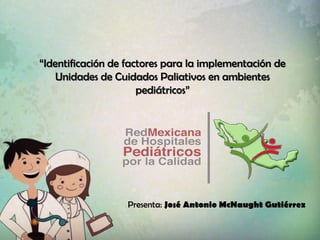 “Identificación de factores para la implementación de
Unidades de Cuidados Paliativos en ambientes
pediátricos”
Presenta: José Antonio McNaught Gutiérrez
 