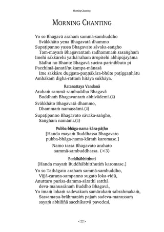 MorningChanting
<22>
Morning Chanting
Yo so Bhagavà arahaÿ sammà-sambuddho
Svàkkhàto yena Bhagavatà dhammo
Supañipanno yassa Bhagavato sàvaka-saïgho
Tam-mayaÿ Bhagavantaÿ sadhammaÿ sasaïghaÿ
Imehi sakkàrehi yathà’rahaÿ àropitehi abhipåjayàma
Sàdhu no Bhante Bhagavà sucira-parinibbuto pi
Pacchimà-janatà’nukampa-mànasà
Ime sakkàre duggata-paõõàkàra-bhåte pañiggaõhàtu
Amhàkaÿ dãgha-rattaÿ hitàya sukhàya.
Ratanattaya Vandanà
Arahaÿ sammà-sambuddho Bhagavà
Buddhaÿ Bhagavantaÿ abhivàdemi.(⇓)
Svàkkhàto Bhagavatà dhammo,
Dhammaÿ namassàmi.(⇓)
Supañipanno Bhagavato sàvaka-saïgho,
Saïghaÿ namàmi.(⇓)
Pubba-bhàga-nama-kàra-pàñho
[Handa mayaÿ Buddhassa Bhagavato
pubba-bhàga-nama-kàraÿ karomase.]
Namo tassa Bhagavato arahato
sammà-sambuddhassa. (×3)
Buddhàbhitthuti
[Handa mayaÿ Buddhàbhitthutiÿ karomase.]
Yo so Tathàgato arahaÿ sammà-sambuddho,
Vijjà-caraõa-sampanno sugato loka-vidå,
Anuttaro purisa-damma-sàrathi satthà
deva-manussànaÿ Buddho Bhagavà,
Yo imaÿ lokaÿ sadevakaÿ samàrakaÿ sabrahmakaÿ,
Sassamaõa-bràhmaõiÿ pajaÿ sadeva-manussaÿ
sayaÿ abhi¤¤à sacchikatvà pavedesi,
 