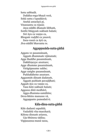 Aggappasàda-sutta-gàthà
<28>
hotu sabbadà.
Dukkha-roga-bhayà verà,
Sokà sattu c’upaddavà;
Anekà antaràyà pi,
Vinassantu ca tejasà;
Jaya-siddhi dhanaÿ làbhaÿ,
Sotthi bhàgyaÿ sukhaÿ balaÿ;
Siri àyu ca vaõõo ca,
Bhogaÿ vuóóhã ca yasavà;
Sata-vassà ca àyå ca,
Jãva-siddhã bhavantu te.
Aggappasàda-sutta-gàthà
Aggato ve pasannànaÿ,
Aggaÿ dhammaÿ vijànataÿ;
Agge Buddhe pasannànaÿ,
Dakkhiõeyye anuttare;
Agge dhamme pasannànaÿ,
Viràgåpasame sukhe;
Agge saïghe pasannànaÿ,
Pu¤¤akkhette anuttare.
Aggasmiÿ dànaÿ dadataÿ,
Aggaÿ pu¤¤aÿ pavaóóhati;
Aggaÿ àyu ca vaõõo ca,
Yaso kitti sukhaÿ balaÿ;
Aggassa dàtà medhàvã,
Agga-dhamma-samàhito;
Deva-bhåto manusso và,
Aggappatto pamodatã-ti.
Kàla-dàna-sutta-gàthà
Kàle dadanti sapa¤¤à,
Vada¤¤å vãta-maccharà;
Kàlena dinnaÿ ariyesu,
Uju-bhåtesu tàdisu;
Vippasanna-manà tassa,
 