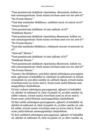 Anatta-lakkhaõaSutta
<36>
“Yam-panàniccaÿ dukkhaÿ vipariõàma- dhammaÿ, kallaÿ nu
taÿ samanupassituÿ: Etaÿ mama eso’ham-asmi eso me attà-ti?”
“No h’etaÿ bhante.”
“Taÿ kiÿ ma¤¤atha bhikkhave, saïkhàrà niccà và aniccà và-ti?”
“Aniccà bhante.”
“Yam-panàniccaÿ dukkhaÿ và taÿ sukhaÿ và-ti?”
“Dukkhaÿ bhante.”
“Yam-panàniccaÿ dukkhaÿ vipariõàma-dhammaÿ, kallaÿ nu
taÿ samanupassituÿ: Etaÿ mama eso’ham-asmi eso me attà-ti?”
“No h’etaÿ bhante.”
“Taÿ kiÿ ma¤¤atha bhikkhave, vi¤¤àõaÿ niccaÿ và aniccaÿ và-
ti?”
“Aniccaÿ” bhante.”
“Yam-panàniccaÿ dukkhaÿ và taÿ sukhaÿ và’ti?”
“Dukkhaÿ bhante.”
“Yam-panàniccaÿ dukkhaÿ vipariõàma-dhammaÿ, kallaÿ nu
taÿ samanupassituÿ: Etaÿ mama eso’ham-asmi eso me attà-ti?”
“No h’etaÿ bhante.”
“Tasmà-t-iha bhikkhave, yaï-ki¤ci råpaÿ atãtànàgata-paccuppan-
naÿ, ajjhattaÿ và bahiddhà và, oëàrikaÿ và sukhumaÿ và, hãnaÿ
và paõãtaÿ và, yan-dåre santike và, sabbaÿ råpaÿ, n’etaÿ mama
n’eso’ham-asmi na m’eso attà-ti. Evam-etaÿ yathà-bhåtaÿ sam-
mappa¤¤àya daññhabbaÿ.
Yà kàci vedanà atãtànàgata-paccuppannà, ajjhattà và bahiddhà
và, oëàrikà và sukhumà và, hãnà và paõãtà và, yà dåre santike và,
sabbà vedanà, n’etaÿ mama n’eso’ham-asmi na m’eso attà-ti.
Evam-etaÿ yathà-bhåtaÿ sammappa¤¤àya daññhabbaÿ.
Yà kàci sa¤¤à atãtànàgata-paccuppannà, ajjhattà và bahiddhà và,
oëàrikà và sukhumà và, hãnà và paõãtà và, yà dåre santike và, sab-
bà sa¤¤à, n’etaÿ mama n’eso’ham-asmi na m’eso attà-ti. Evam-
etaÿ yathà-bhåtaÿ sammappa¤¤àya daññhabbaÿ.
Ye keci saïkhàrà atãtànàgata-paccuppannà, ajjhattà và bahiddhà
và, oëàrikà và sukhumà và, hãnà và paõãtà và, ye dåre santike và,
 