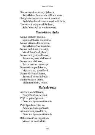 Namo-kàra-aññhaka
<4>
Santo sayaÿ santi-niyojako ca,
Svàkkhàta-dhammaÿ viditaÿ karoti.
Saïghaÿ varan-taÿ sirasà namàmi,
Buddhànubuddhaÿ sama-sãla-diññhiÿ;
Tan-tejasà te jaya-siddhi hotu,
Sabb’antaràyà ca vinàsamentu.
Namo-kàra-aññhaka
Namo arahato sammà-
Sambuddhassa mahesino;
Namo uttama-dhammassa,
Svàkkhàtass’eva ten’idha.
Namo mahà-saïghassàpi,
Visuddha-sãla-diññhino;
Namo omàty-àraddhassa,
Ratanattayassa sàdhukaÿ.
Namo omakàtãtassa,
Tassa vatthuttayassa-pi;
Namo-kàrappabhàvena,
Vigacchantu upaddavà.
Namo-kàrànubhàvena,
Suvatthi hotu sabbadà;
Namo-kàrassa tejena,
Vidhimhi homi, tejavà.
Maïgala-sutta
Asevanà ca bàlànaÿ,
Paõóitàna¤-ca sevanà;
Påjà ca påjanãyànaÿ,
Etam maïgalam-uttamaÿ.
Pañiråpa-desa-vàso ca,
Pubbe ca kata-pu¤¤atà;
Atta-sammà-paõidhi ca,
Etam maïgalam-uttamaÿ.
Bàhu-sacca¤-ca sippa¤-ca,
Vinayo ca susikkhito;
 