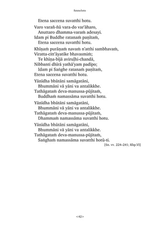RatanaSutta
<42>
Etena saccena suvatthi hotu.
Varo vara¤-¤å vara-do var’àharo,
Anuttaro dhamma-varaÿ adesayi.
Idam pi Buddhe ratanaÿ paõãtaÿ,
Etena saccena suvatthi hotu.
Khãõaÿ puràõaÿ navaÿ n’atthi sambhavaÿ,
Viratta-citt’àyatike bhavasmiÿ;
Te khãõa-bãjà aviruëhi-chandà,
Nibbanti dhãrà yathà’yam padãpo;
Idam pi Saïghe ratanaÿ paõãtaÿ,
Etena saccena suvatthi hotu.
Yànãdha bhåtàni samàgatàni,
Bhummàni và yàni va antalikkhe.
Tathàgataÿ deva-manussa-påjitaÿ,
Buddhaÿ namassàma suvatthi hotu.
Yànãdha bhåtàni samàgatàni,
Bhummàni và yàni va antalikkhe.
Tathàgataÿ deva-manussa-påjitaÿ,
Dhammaÿ namassàma suvatthi hotu.
Yànãdha bhåtàni samàgatàni,
Bhummàni và yàni va antalikkhe.
Tathàgataÿ deva-manussa-påjitaÿ,
Saïghaÿ namassàma suvatthi hotå-ti.
[Sn. vv. 224–241; Khp.VI]
 