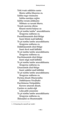 âñànàñiyaParittaÿ
<46>
Tehi tvaÿ rakkhito santo
Mutto sabba-bhayena ca.
Sabba-roga-vinimutto
Sabba-santàpa-vajjito
Sabba-veram-atikkanto
Nibbuto ca tuvaÿ bhava.
Tesaÿ saccena sãlena
Khanti-mettà-balena ca
Te pi tumhe/amhe1
anurakkhantu
ârogyena sukhena ca.
Puratthimasmiÿ disà-bhàge
Santi bhåtà mah’iddhikà
Te pi tumhe/amhe anurakkhantu
ârogyena sukhena ca.
Dakkhiõasmiÿ disà-bhàge
Santi devà mah’iddhikà
Te pi tumhe/amhe anurakkhantu
ârogyena sukhena ca.
Pacchimasmiÿ disà-bhàge
Santi nàgà mah’iddhikà
Te pi tumhe/amhe anurakkhantu
ârogyena sukhena ca.
Uttarasmiÿ disà-bhàge
Santi yakkhà mah’iddhikà
Te pi tumhe/amhe anurakkhantu
ârogyena sukhena ca.
Purima-disaÿ Dhataraññho
Dakkhiõena Viruëhako
Pacchimena Viråpakkho
Kuvero uttaraÿ disaÿ.
Cattàro te mahà-ràjà
Loka-pàlà yasassino
Te pi tumhe/amhe anurakkhantu
ârogyena sukhena ca.
âkàsaññhà ca bhummaññhà
1. If chanting for oneself use ‘amhe’.
 
