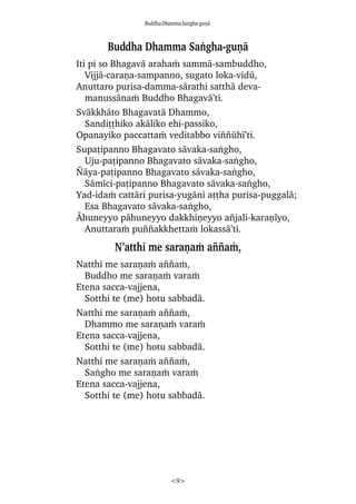 BuddhaDhammaSaïgha-guõà
<9>
Buddha Dhamma Saïgha-guõà
Iti pi so Bhagavà arahaÿ sammà-sambuddho,
Vijjà-caraõa-sampanno, sugato loka-vidå,
Anuttaro purisa-damma-sàrathi satthà deva-
manussànaÿ Buddho Bhagavà’ti.
Svàkkhàto Bhagavatà Dhammo,
Sandiññhiko akàliko ehi-passiko,
Opanayiko paccattaÿ veditabbo vi¤¤åhã’ti.
Supañipanno Bhagavato sàvaka-saïgho,
Uju-pañipanno Bhagavato sàvaka-saïgho,
¥àya-pañipanno Bhagavato sàvaka-saïgho,
Sàmãci-pañipanno Bhagavato sàvaka-saïgho,
Yad-idaÿ cattàri purisa-yugàni aññha purisa-puggalà;
Esa Bhagavato sàvaka-saïgho,
âhuneyyo pàhuneyyo dakkhiõeyyo a¤jali-karaõãyo,
Anuttaraÿ pu¤¤akkhettaÿ lokassà’ti.
N’atthi me saraõaÿ a¤¤aÿ,
Natthi me saraõaÿ a¤¤aÿ,
Buddho me saraõaÿ varaÿ
Etena sacca-vajjena,
Sotthi te (me) hotu sabbadà.
Natthi me saraõaÿ a¤¤aÿ,
Dhammo me saraõaÿ varaÿ
Etena sacca-vajjena,
Sotthi te (me) hotu sabbadà.
Natthi me saraõaÿ a¤¤aÿ,
Saïgho me saraõaÿ varaÿ
Etena sacca-vajjena,
Sotthi te (me) hotu sabbadà.
 