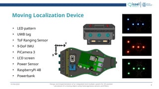 Design and implementation of an integrated and modular system for 3D position
calculation of a moving object using heterogeneous sensors and filters
01/04/2024
Moving Localization Device
• LED pattern
• UWB tag
• ToF Ranging Sensor
• 9-DoF IMU
• PiCamera 3
• LCD screen
• Power Sensor
• RaspberryPi 4B
• Powerbank
X
Y
9
 