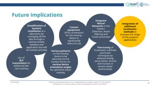 Design and implementation of an integrated and modular system for 3D position
calculation of a moving object using heterogeneous sensors and filters
01/04/2024
Future implications
Use of
BLE
transmitters for
additional low-
cost tracking
Simplification of
systems
installation at a
laboratory by
managing all the
labs through a
common broker,
database and
application that will
be hosted remotely
Custom
equipment
(PCB, connectors)
for the moving-
device to
significantly
reduce its size
Various patterns
on the moving
device to be
detected via the
Camera Server on
various device
orientation-angles
for optimal & robust
tracking
Fine-tuning of
localization methods
and fusion
techniques by
extensive testing
using robots, drones
and humans in
various indoor
environments
Integrate
Neural
Networks in the
Pattern
Detection, Noise
Filtering and
Fusion processes
Integration of
additional
localization
methods to
increase the range
of this project’s
applications
25
 