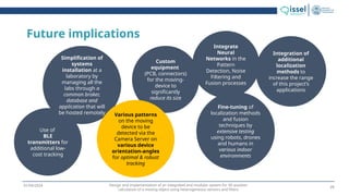 Design and implementation of an integrated and modular system for 3D position
calculation of a moving object using heterogeneous sensors and filters
01/04/2024
Future implications
Use of
BLE
transmitters for
additional low-
cost tracking
Simplification of
systems
installation at a
laboratory by
managing all the
labs through a
common broker,
database and
application that will
be hosted remotely
Custom
equipment
(PCB, connectors)
for the moving-
device to
significantly
reduce its size
Various patterns
on the moving
device to be
detected via the
Camera Server on
various device
orientation-angles
for optimal & robust
tracking
Fine-tuning of
localization methods
and fusion
techniques by
extensive testing
using robots, drones
and humans in
various indoor
environments
Integrate
Neural
Networks in the
Pattern
Detection, Noise
Filtering and
Fusion processes
Integration of
additional
localization
methods to
increase the range
of this project’s
applications
25
 