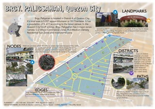 BRGY. PALIGSAHAN, Quezon City
PATHS
NODES
LANDMARKS
DISTRICTS
Brgy. Paligshan is located in District 4 of Quezon City.
It's total area is 0.557 square kilometer or 55.7 hectares. It has
a population of 5, 611 according to the latest census. In the
Quezon City CLUP zoning , Brgy. Paligsahan has 3 major zones
namely: C-2 (Major Commercial Zone), R-2 (Medium Density
Residential Sub Zone) and Institutional zone.
- something identifiable and associative of a place. A Ninoy Aquino statue
built on the fringes of Brgy. Paligsahan is one of the prominent examples,
another is the St. Paul the Apostle Parish.
- these are junctions, where the paths or streets meet and because of this, nodes
are usually packed with activity. In this barangay there is an
excellent converging point and it became the park. This is
where the Barangay Hall and Health Center is also located.
these are distinct
character of a street
that usually associated
with what it has to offer.
Example is the commer-
cial district along Mother
Ignacia Street or the
quiet residential
community along
Sct. Lozano Street.
- these streets or walkways
where a city-dweller moves.the major path of
Brgy. Paligsahan is the bounding Quezon
Avenue, Don A Roces Avenue and the Mother
Ignacia Avenue.
EDGESBrgy. Paligsahan has no natural edges (no creeks),
the boundaries are instead set on streets.
GROUP MEMBERS: ALOYON, B. Nicole | CASTILLO, Wendy Nicole | CHING, Rachelle | PALLERA, Noriel
PLANNING 2 | TTH 9:00 AM - 10:30 AM | Arch. Agustin Servidad Jr.
BRGY. PALIGSAHAN, Quezon City
slideshare.net/nicolekoala
slideshare.net/nicolekoala
 